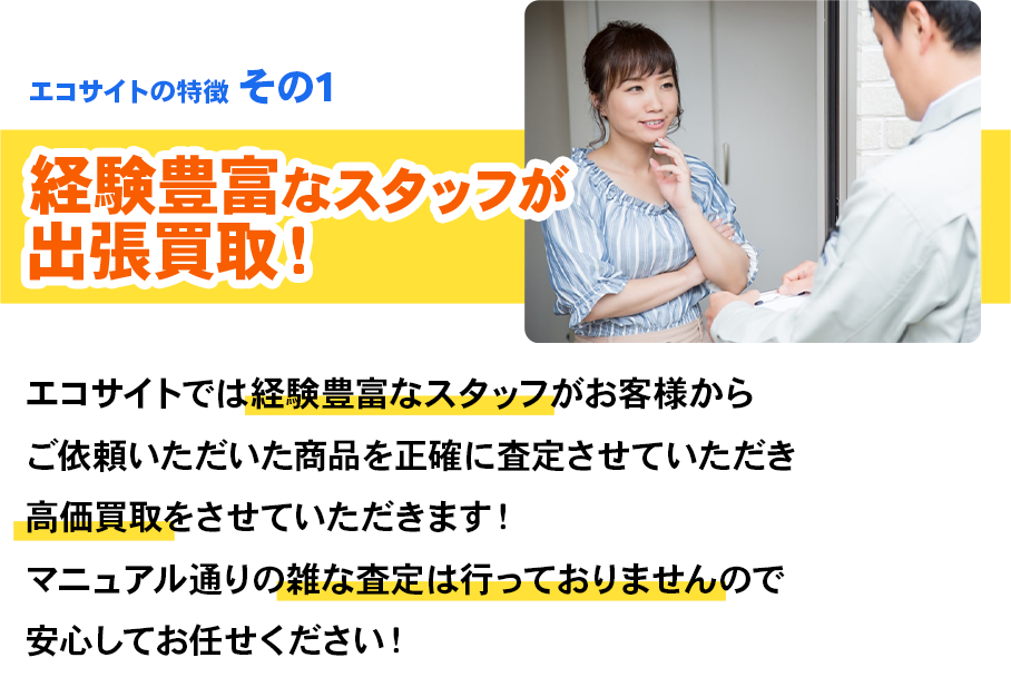 エコサイトの特徴 その1 経験豊富なスタッフが出張買取！エコサイトでは経験豊富なスタッフがお客様からご依頼いただいた商品を正確に査定させていただき高価買取をさせていただきます！マニュアル通りの雑な査定は行っておりませんので安心してお任せください！