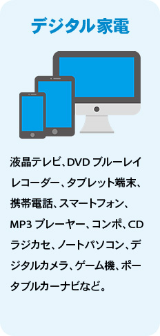 デジタル家電 液晶テレビ、DVDブルーレイレコーダー、タブレット端末、携帯電話、スマートフォン、MP3プレーヤー、コンポ、CDラジカセ、ノートパソコン、デジタルカメラ、ゲーム機、ポータブルカーナビなど。