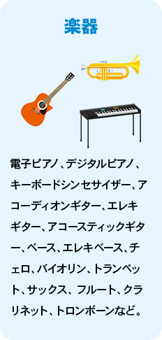 楽器 電子ピアノ、デジタルピアノ、キーボードシンセサイザー、アコーディオンギター、エレキギター、アコースティックギター、ベース、エレキベース、チェロ、バイオリン、トランペット、サックス、 フルート、クラリネット、トロンボーンなど。