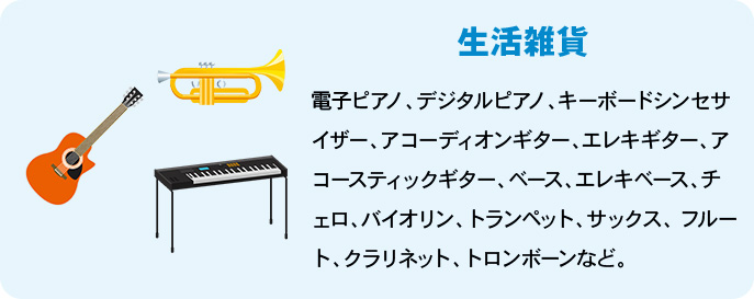 楽器 電子ピアノ、デジタルピアノ、キーボードシンセサイザー、アコーディオンギター、エレキギター、アコースティックギター、ベース、エレキベース、チェロ、バイオリン、トランペット、サックス、 フルート、クラリネット、トロンボーンなど。