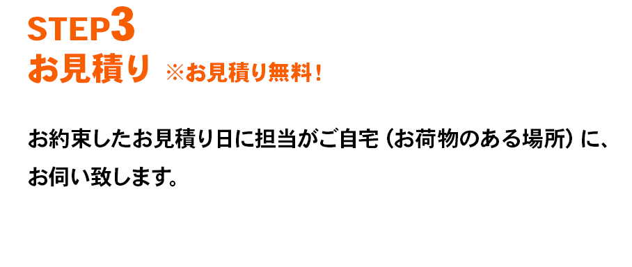 STEP3 お見積り ※お見積り無料！ お約束したお見積り日に担当がご自宅（お荷物のある場所）に、お伺い致します。